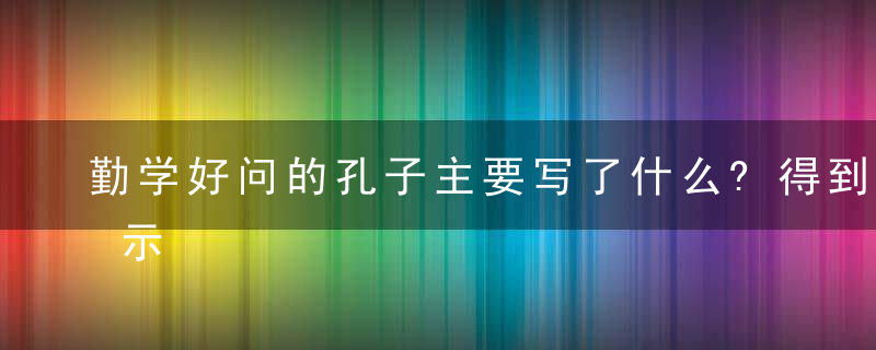 勤学好问的孔子主要写了什么?得到了什么启示