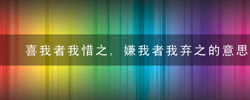 喜我者我惜之,嫌我者我弃之的意思