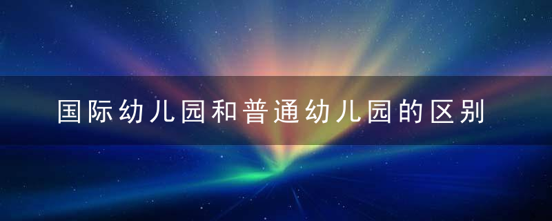 国际幼儿园和普通幼儿园的区别