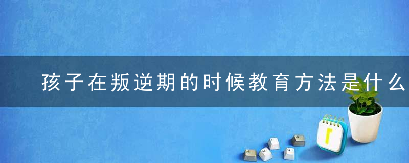 孩子在叛逆期的时候教育方法是什么