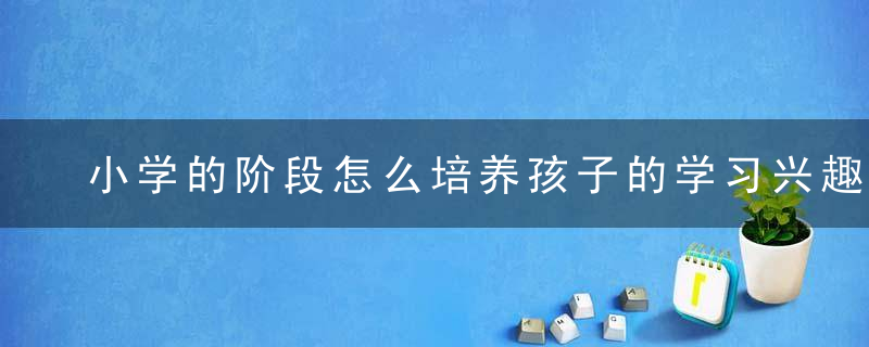 小学的阶段怎么培养孩子的学习兴趣