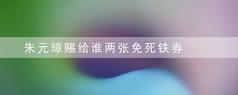 朱元璋赐给谁两张免死铁券