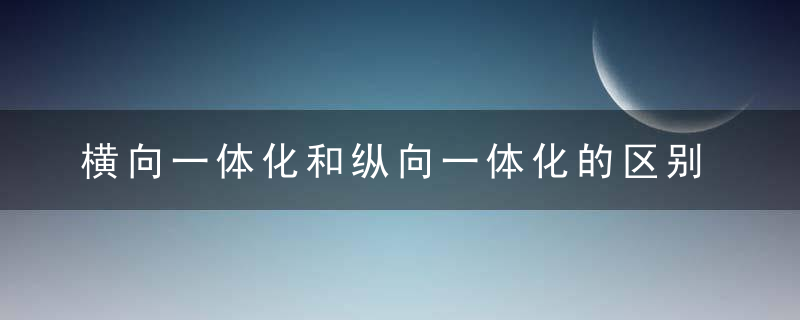 横向一体化和纵向一体化的区别