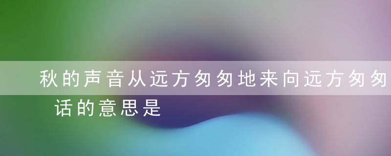 秋的声音从远方匆匆地来向远方匆匆地去这句话的意思是